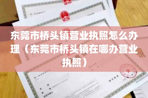东莞市桥头镇营业执照怎么办理（东莞市桥头镇在哪办营业执照）