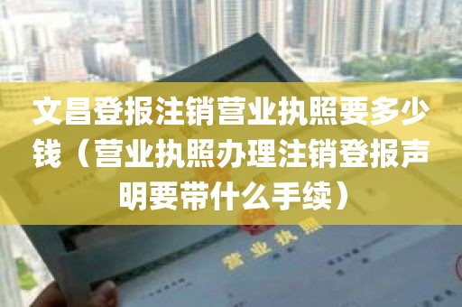 文昌登报注销营业执照要多少钱（营业执照办理注销登报声明要带什么手续）