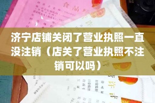 济宁店铺关闭了营业执照一直没注销（店关了营业执照不注销可以吗）