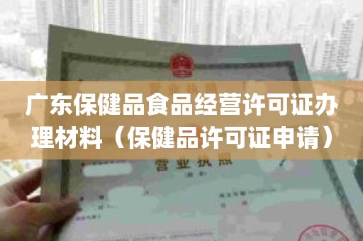 广东保健品食品经营许可证办理材料（保健品许可证申请）