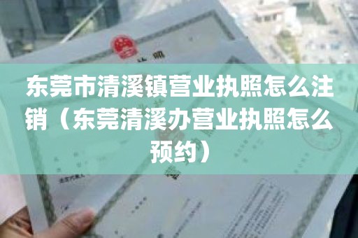 东莞市清溪镇营业执照怎么注销（东莞清溪办营业执照怎么预约）