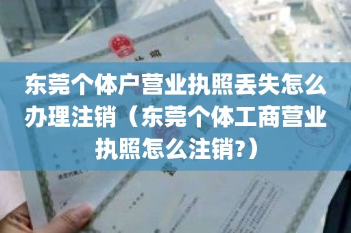 东莞个体户营业执照丢失怎么办理注销（东莞个体工商营业执照怎么注销?）