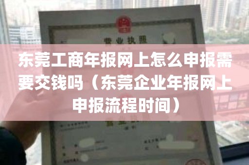 东莞工商年报网上怎么申报需要交钱吗（东莞企业年报网上申报流程时间）