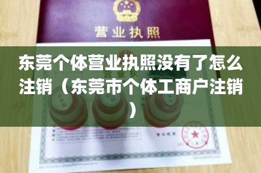 东莞个体营业执照没有了怎么注销（东莞市个体工商户注销）
