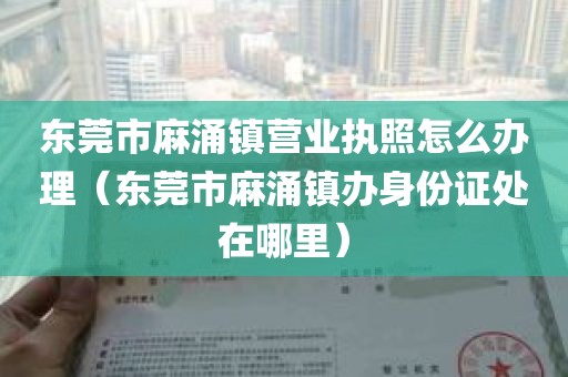 东莞市麻涌镇营业执照怎么办理（东莞市麻涌镇办身份证处在哪里）
