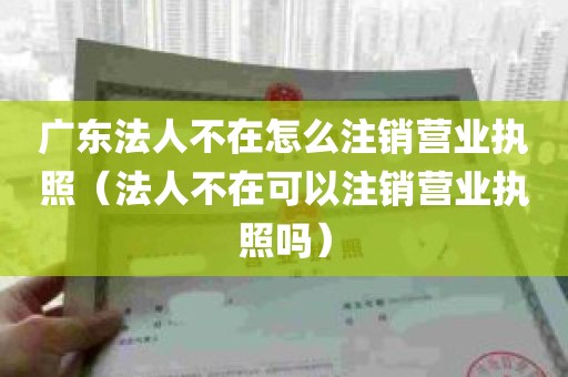 广东法人不在怎么注销营业执照（法人不在可以注销营业执照吗）