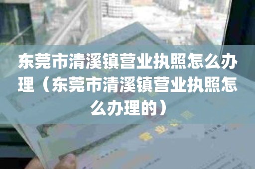 东莞市清溪镇营业执照怎么办理（东莞市清溪镇营业执照怎么办理的）