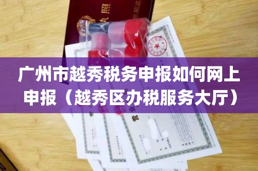 广州市越秀税务申报如何网上申报（越秀区办税服务大厅）
