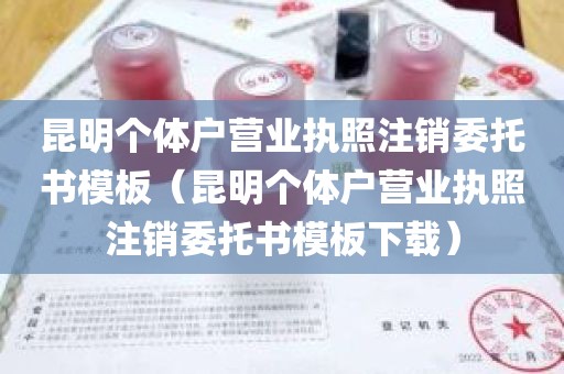 昆明个体户营业执照注销委托书模板（昆明个体户营业执照注销委托书模板下载）