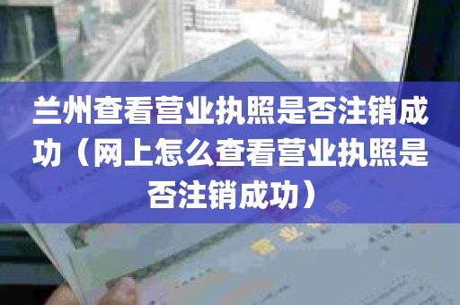 兰州查看营业执照是否注销成功（网上怎么查看营业执照是否注销成功）