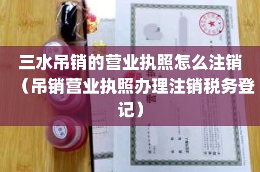 三水吊销的营业执照怎么注销（吊销营业执照办理注销税务登记）