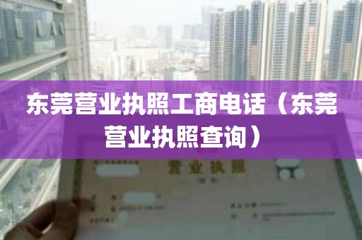 东莞营业执照工商电话（东莞营业执照查询）