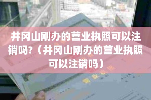 井冈山刚办的营业执照可以注销吗?（井冈山刚办的营业执照可以注销吗）
