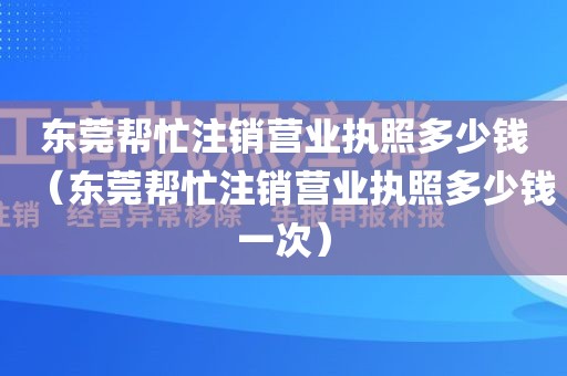 东莞帮忙注销营业执照多少钱（东莞帮忙注销营业执照多少钱一次）