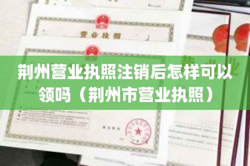 荆州营业执照注销后怎样可以领吗（荆州市营业执照）