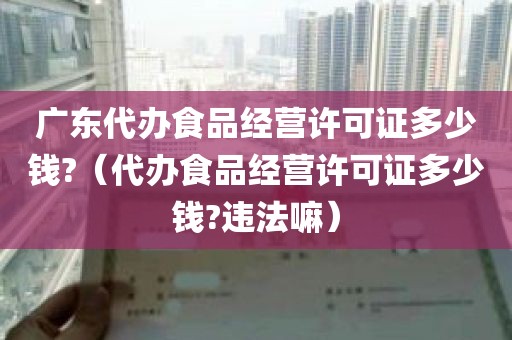广东代办食品经营许可证多少钱?（代办食品经营许可证多少钱?违法嘛）