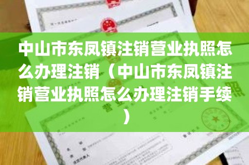 中山市东凤镇注销营业执照怎么办理注销（中山市东凤镇注销营业执照怎么办理注销手续）
