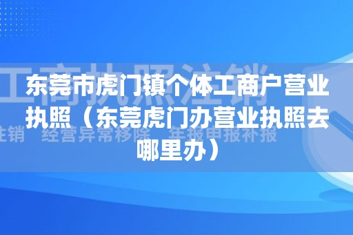 东莞市虎门镇个体工商户营业执照（东莞虎门办营业执照去哪里办）