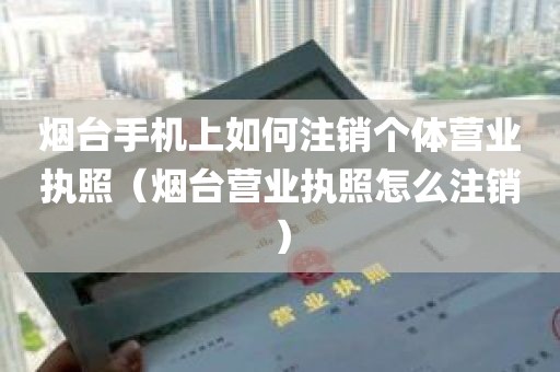 烟台手机上如何注销个体营业执照（烟台营业执照怎么注销）