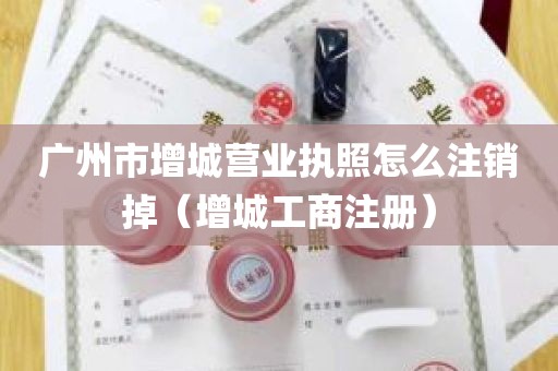 广州市增城营业执照怎么注销掉（增城工商注册）