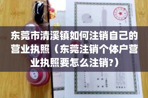 东莞市清溪镇如何注销自己的营业执照（东莞注销个体户营业执照要怎么注销?）