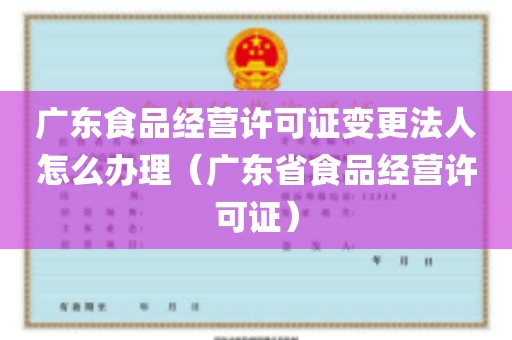 广东食品经营许可证变更法人怎么办理（广东省食品经营许可证）