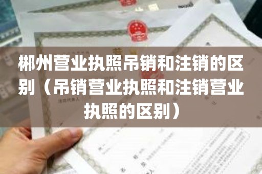郴州营业执照吊销和注销的区别（吊销营业执照和注销营业执照的区别）