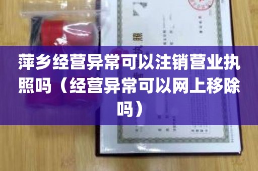 萍乡经营异常可以注销营业执照吗（经营异常可以网上移除吗）