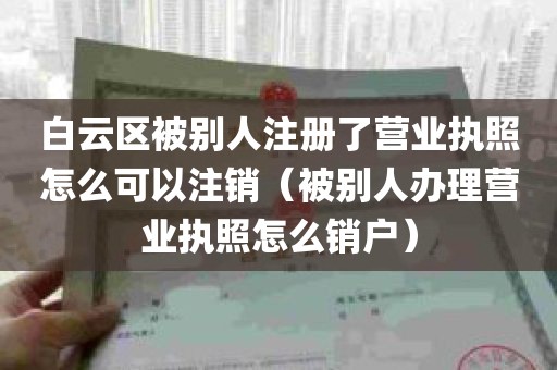 白云区被别人注册了营业执照怎么可以注销（被别人办理营业执照怎么销户）