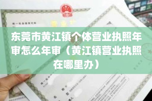 东莞市黄江镇个体营业执照年审怎么年审（黄江镇营业执照在哪里办）