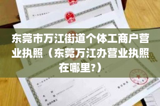 东莞市万江街道个体工商户营业执照(东莞万江办营业执照在哪里?)