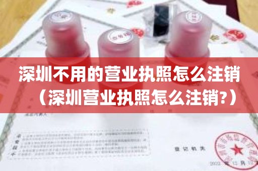 深圳不用的营业执照怎么注销（深圳营业执照怎么注销?）