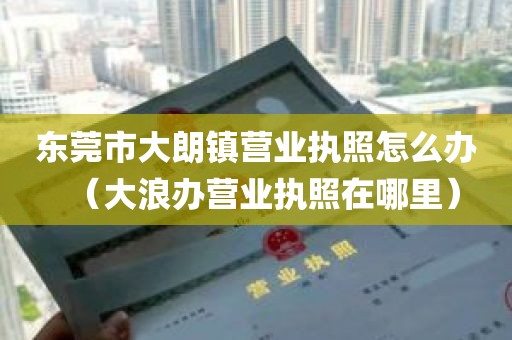东莞市大朗镇营业执照怎么办（大浪办营业执照在哪里）