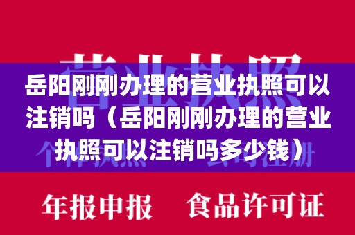 岳阳刚刚办理的营业执照可以注销吗（岳阳刚刚办理的营业执照可以注销吗多少钱）