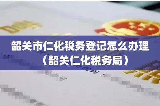 韶关市仁化税务登记怎么办理（韶关仁化税务局）