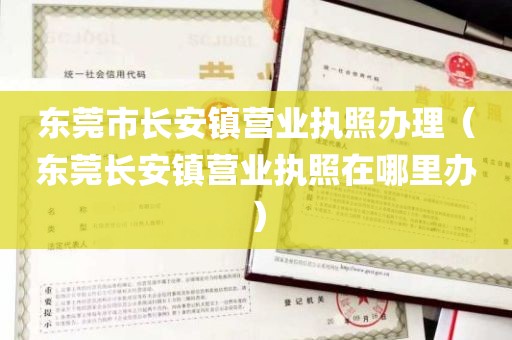 东莞市长安镇营业执照办理（东莞长安镇营业执照在哪里办）