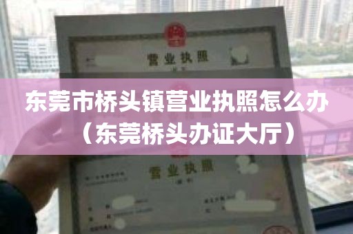 东莞市桥头镇营业执照怎么办（东莞桥头办证大厅）