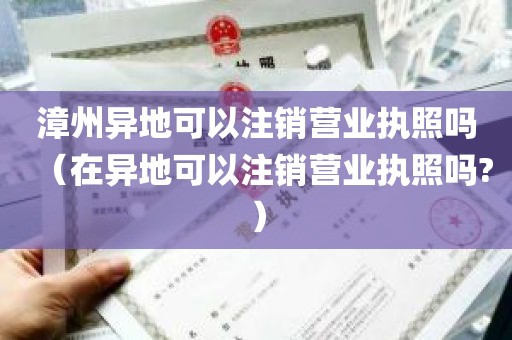 漳州异地可以注销营业执照吗（在异地可以注销营业执照吗?）