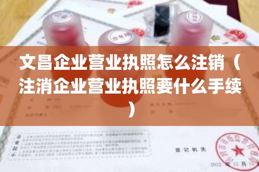 文昌企业营业执照怎么注销（注消企业营业执照要什么手续）