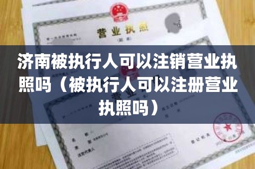 济南被执行人可以注销营业执照吗（被执行人可以注册营业执照吗）