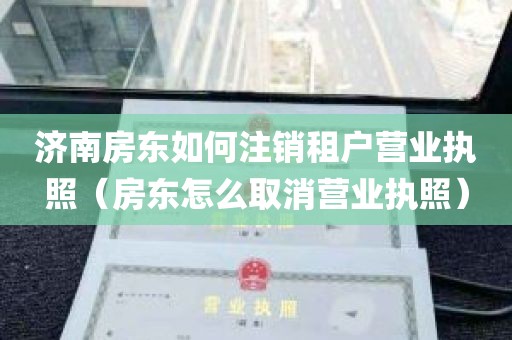 济南房东如何注销租户营业执照（房东怎么取消营业执照）