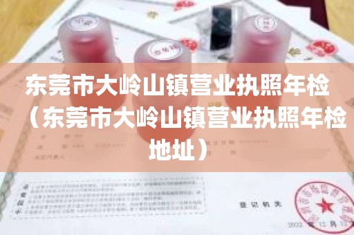 东莞市大岭山镇营业执照年检（东莞市大岭山镇营业执照年检地址）