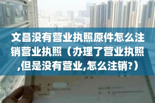 文昌没有营业执照原件怎么注销营业执照（办理了营业执照,但是没有营业,怎么注销?）