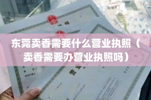 东莞卖香需要什么营业执照（卖香需要办营业执照吗）