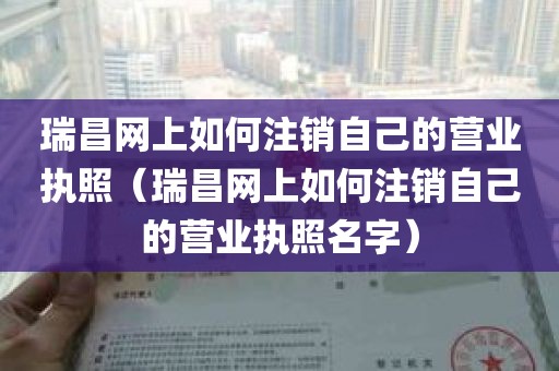 瑞昌网上如何注销自己的营业执照（瑞昌网上如何注销自己的营业执照名字）
