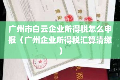 广州市白云企业所得税怎么申报（广州企业所得税汇算清缴）