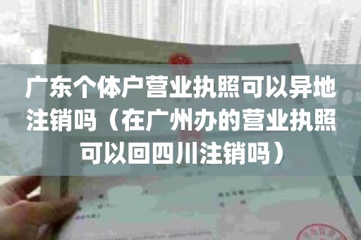 广东个体户营业执照可以异地注销吗（在广州办的营业执照可以回四川注销吗）