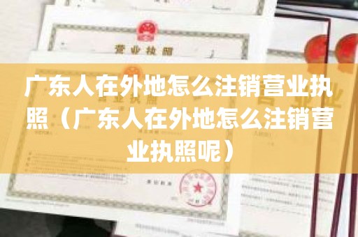 广东人在外地怎么注销营业执照（广东人在外地怎么注销营业执照呢）