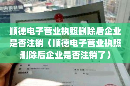 顺德电子营业执照删除后企业是否注销（顺德电子营业执照删除后企业是否注销了）
