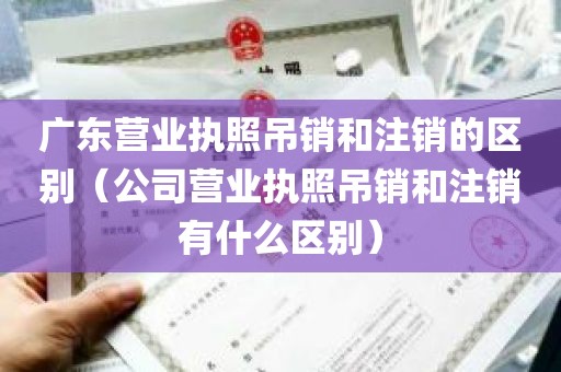 广东营业执照吊销和注销的区别（公司营业执照吊销和注销有什么区别）